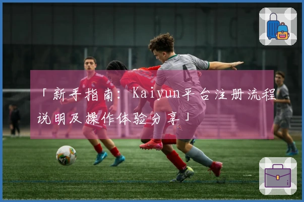 「新手指南：Kaiyun平台注册流程说明及操作体验分享」