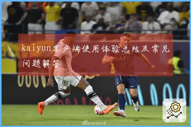kaiyun客户端使用体验总结及常见问题解答