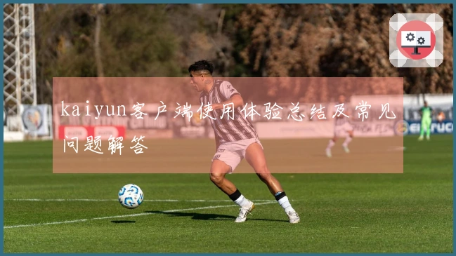 kaiyun客户端使用体验总结及常见问题解答